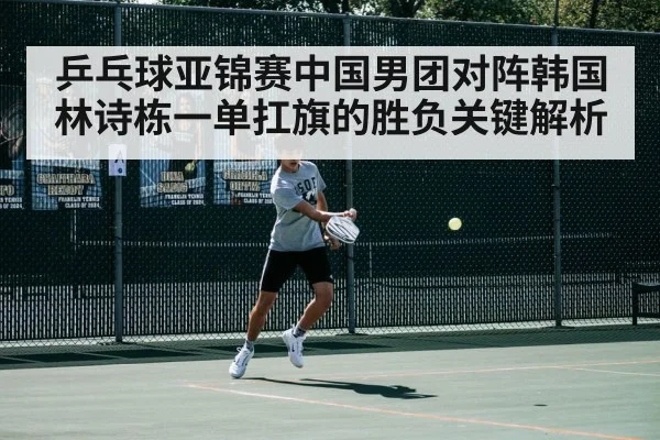乒乓球亚锦赛中国男团对阵韩国林诗栋一单扛旗的胜负关键解析